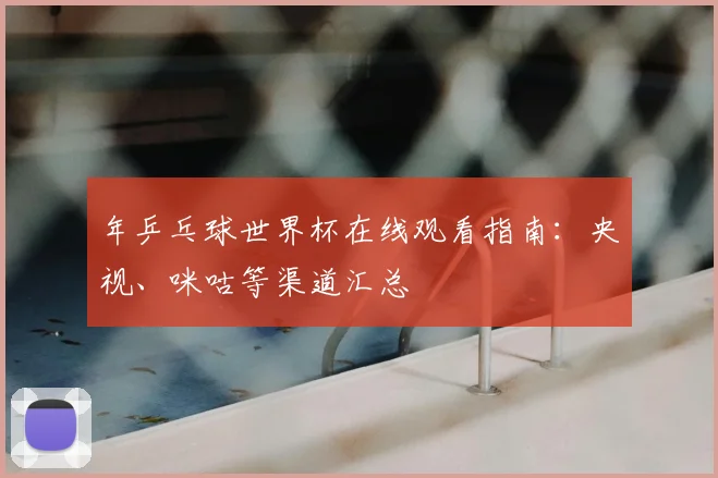 年乒乓球世界杯在线观看指南：央视、咪咕等渠道汇总