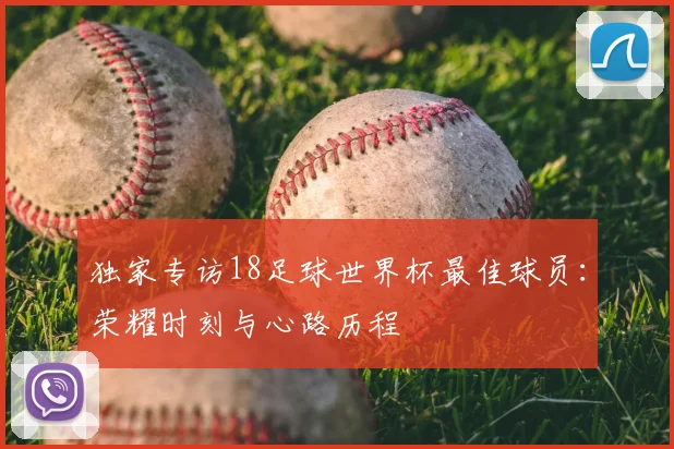 独家专访18足球世界杯最佳球员:荣耀时刻与心路历程