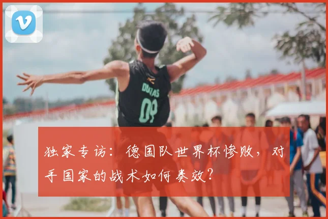 独家专访：德国队世界杯惨败，对手国家的战术如何奏效？
