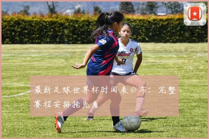 最新足球世界杯时间表公布：完整赛程安排抢先看