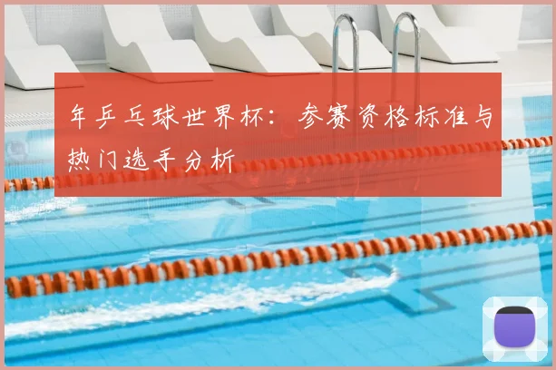 年乒乓球世界杯:参赛资格标准与热门选手分析