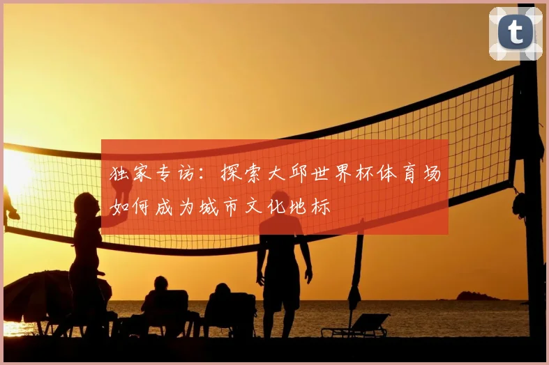 独家专访:探索大邱世界杯体育场如何成为城市文化地标