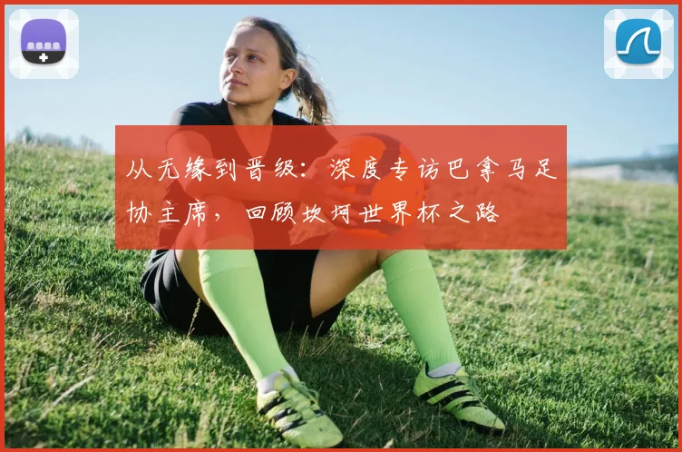 从无缘到晋级：深度专访巴拿马足协主席，回顾坎坷世界杯之路