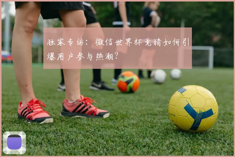 独家专访:微信世界杯竞猜如何引爆用户参与热潮?
