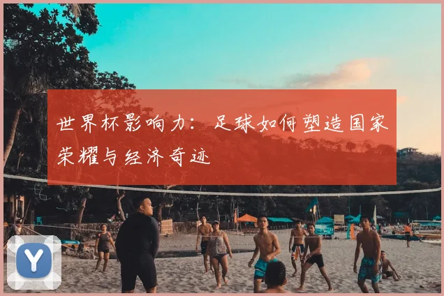 世界杯影响力：足球如何塑造国家荣耀与经济奇迹