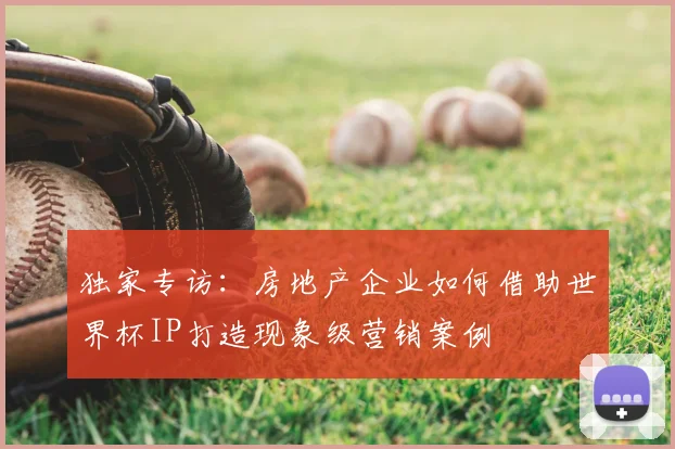 独家专访:房地产企业如何借助世界杯IP打造现象级营销案例