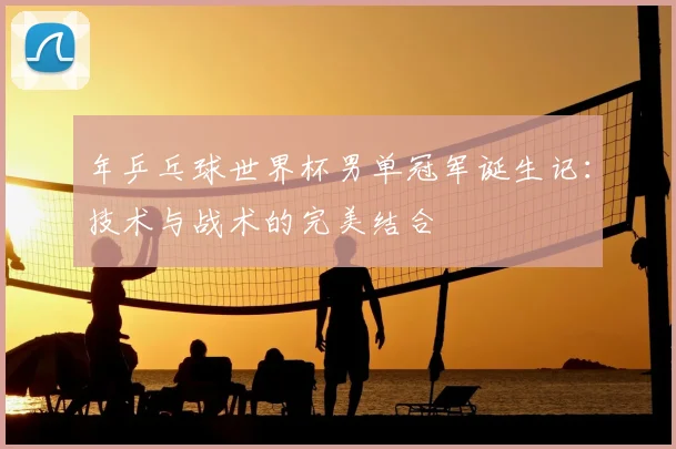 年乒乓球世界杯男单冠军诞生记:技术与战术的完美结合